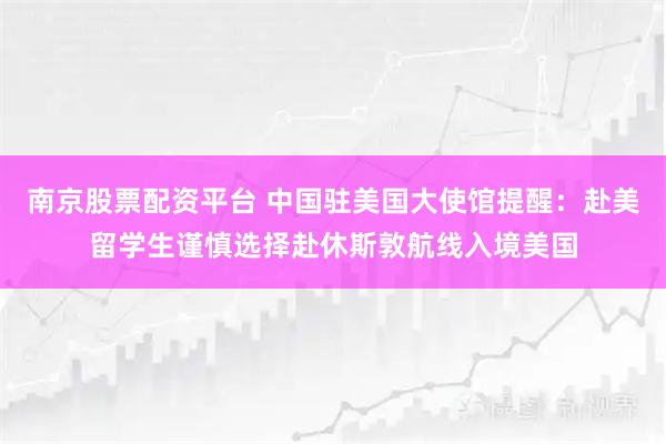南京股票配资平台 中国驻美国大使馆提醒：赴美留学生谨慎选择赴休斯敦航线入境美国