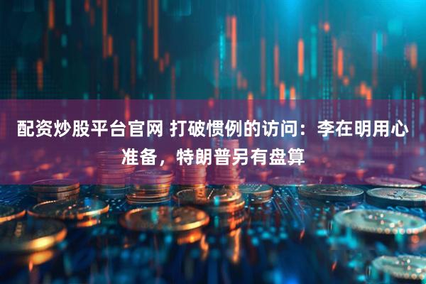 配资炒股平台官网 打破惯例的访问：李在明用心准备，特朗普另有盘算