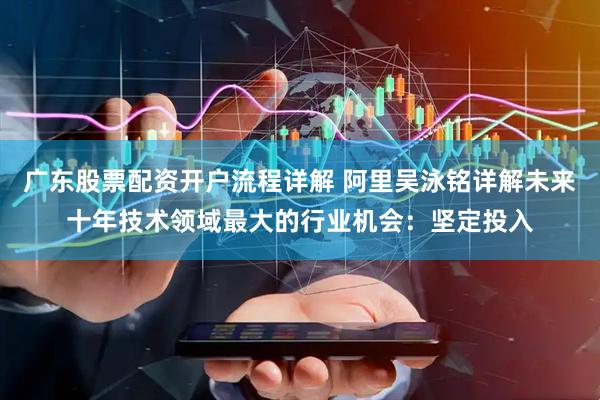广东股票配资开户流程详解 阿里吴泳铭详解未来十年技术领域最大的行业机会：坚定投入