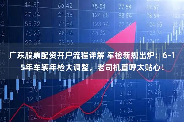 广东股票配资开户流程详解 车检新规出炉：6-15年车辆年检大调整，老司机直呼太贴心！