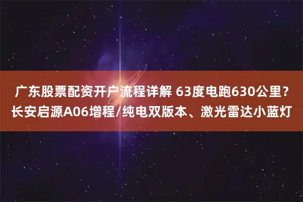 广东股票配资开户流程详解 63度电跑630公里？长安启源A06增程/纯电双版本、激光雷达小蓝灯