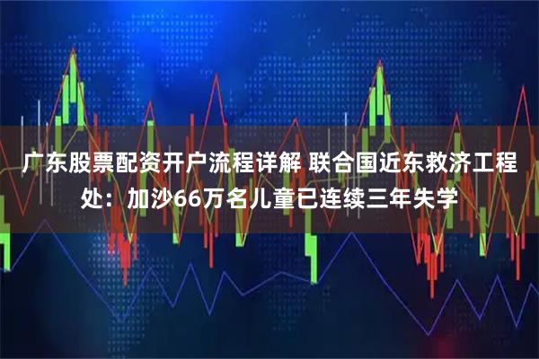 广东股票配资开户流程详解 联合国近东救济工程处：加沙66万名儿童已连续三年失学