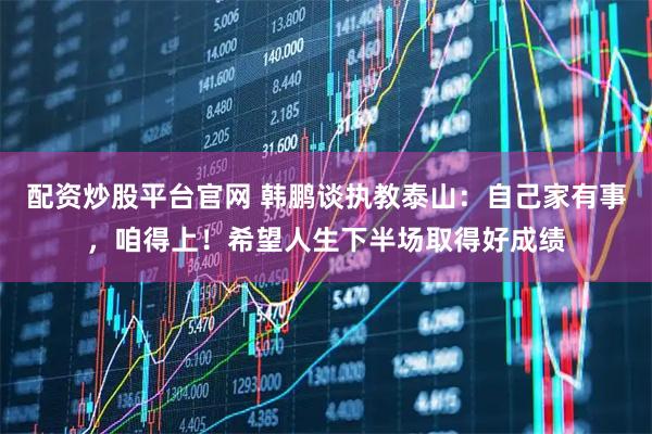 配资炒股平台官网 韩鹏谈执教泰山：自己家有事，咱得上！希望人生下半场取得好成绩