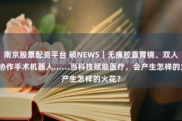 南京股票配资平台 硕NEWS｜无痛胶囊胃镜、双人远程协作手术机器人......当科技赋能医疗，会产生怎样的火花？
