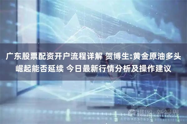广东股票配资开户流程详解 贺博生:黄金原油多头崛起能否延续 今日最新行情分析及操作建议