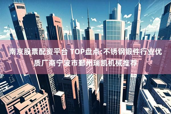南京股票配资平台 TOP盘点:不锈钢锻件行业优质厂商宁波市鄞州瑞凯机械推荐