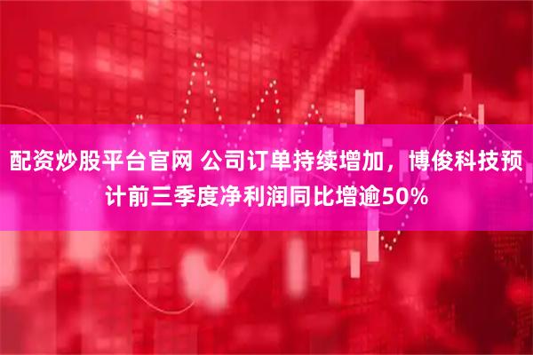 配资炒股平台官网 公司订单持续增加，博俊科技预计前三季度净利润同比增逾50%