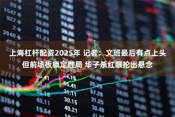 上海杠杆配资2025年 记者：文班最后有点上头但前场板锁定胜局 华子杀红眼抡出悬念