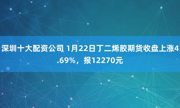 深圳十大配资公司 1月22日丁二烯胶期货收盘上涨4.69%，报12270元