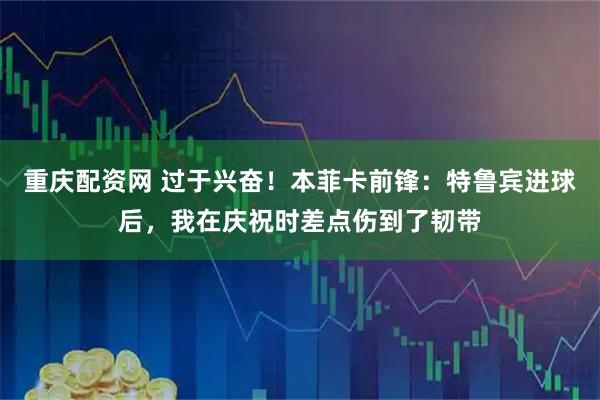 重庆配资网 过于兴奋！本菲卡前锋：特鲁宾进球后，我在庆祝时差点伤到了韧带