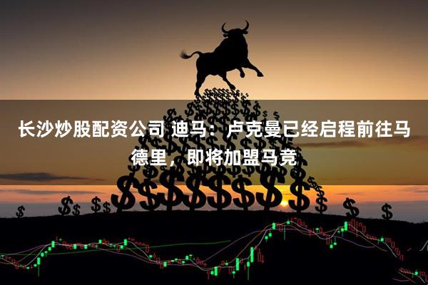 长沙炒股配资公司 迪马：卢克曼已经启程前往马德里，即将加盟马竞
