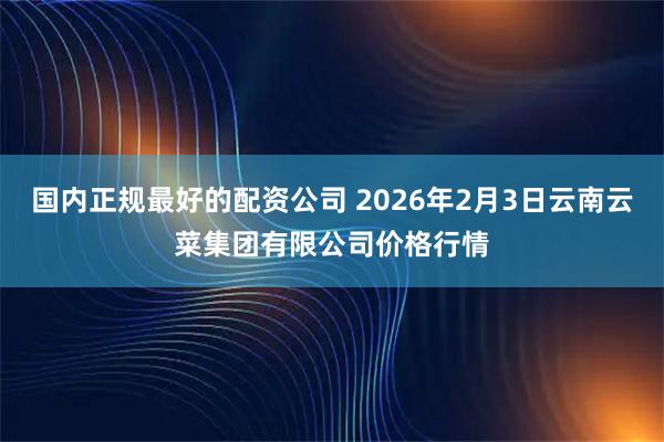 国内正规最好的配资公司 2026年2月3日云南云菜集团有限公司价格行情