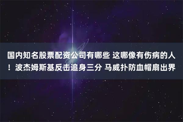 国内知名股票配资公司有哪些 这哪像有伤病的人！波杰姆斯基反击追身三分 马威扑防血帽扇出界