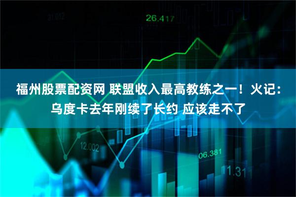 福州股票配资网 联盟收入最高教练之一！火记：乌度卡去年刚续了长约 应该走不了