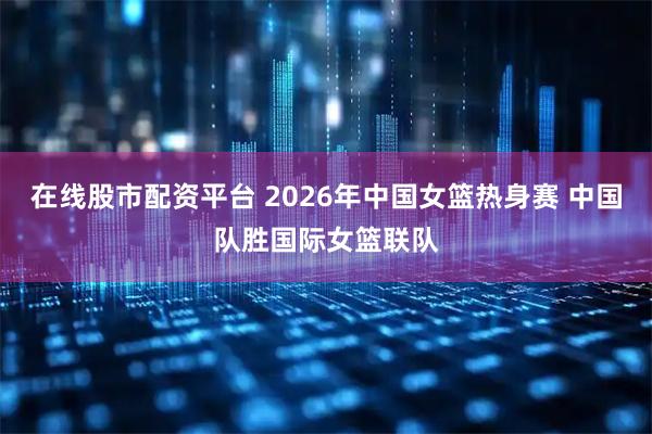 在线股市配资平台 2026年中国女篮热身赛 中国队胜国际女篮联队