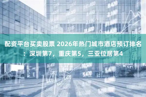 配资平台买卖股票 2026年热门城市酒店预订排名：深圳第7，重庆第5，三亚位居第4
