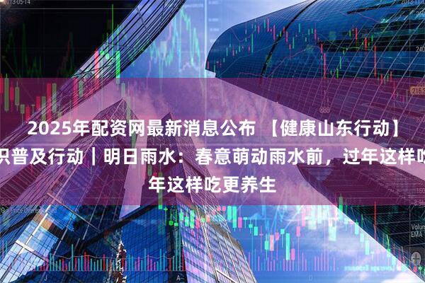 2025年配资网最新消息公布 【健康山东行动】健康知识普及行动｜明日雨水：春意萌动雨水前，过年这样吃更养生