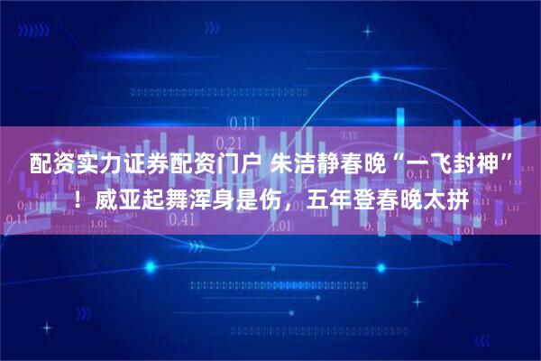 配资实力证券配资门户 朱洁静春晚“一飞封神”！威亚起舞浑身是伤，五年登春晚太拼