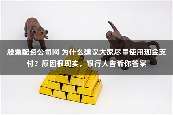 股票配资公司网 为什么建议大家尽量使用现金支付？原因很现实，银行人告诉你答案
