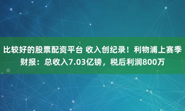 比较好的股票配资平台 收入创纪录！利物浦上赛季财报：总收入7.03亿镑，税后利润800万