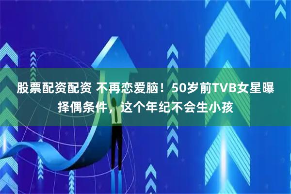 股票配资配资 不再恋爱脑！50岁前TVB女星曝择偶条件，这个年纪不会生小孩