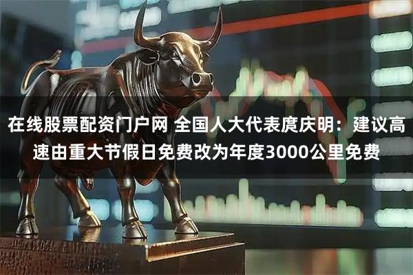 在线股票配资门户网 全国人大代表庹庆明：建议高速由重大节假日免费改为年度3000公里免费