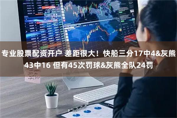 专业股票配资开户 差距很大！快船三分17中4&灰熊43中16 但有45次罚球&灰熊全队24罚