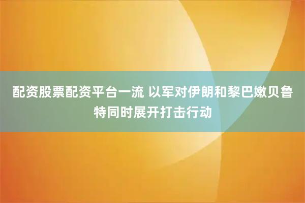 配资股票配资平台一流 以军对伊朗和黎巴嫩贝鲁特同时展开打击行动