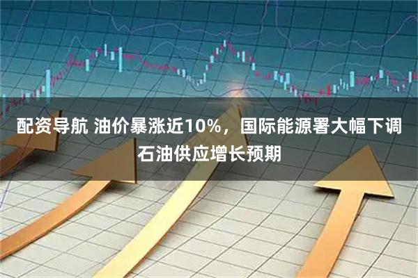 配资导航 油价暴涨近10%，国际能源署大幅下调石油供应增长预期