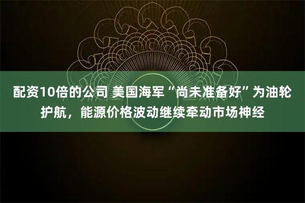 配资10倍的公司 美国海军“尚未准备好”为油轮护航，能源价格波动继续牵动市场神经