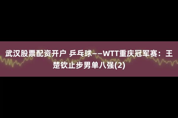 武汉股票配资开户 乒乓球——WTT重庆冠军赛:王楚钦止步男单八强(2)
