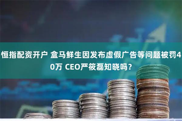 恒指配资开户 盒马鲜生因发布虚假广告等问题被罚40万 CEO严筱磊知晓吗？