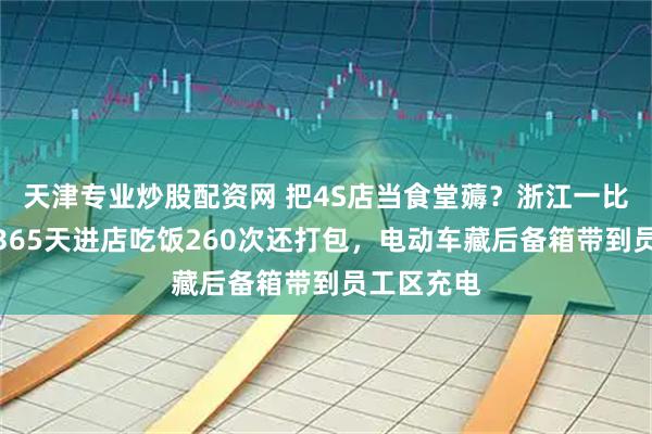 天津专业炒股配资网 把4S店当食堂薅？浙江一比亚迪车主365天进店吃饭260次还打包，电动车藏后备箱带到员工区充电
