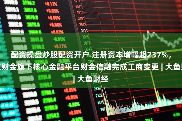 配资操盘炒股配资开户 注册资本增幅超237%，山东财金旗下核心金融平台财金信融完成工商变更 | 大鱼财经