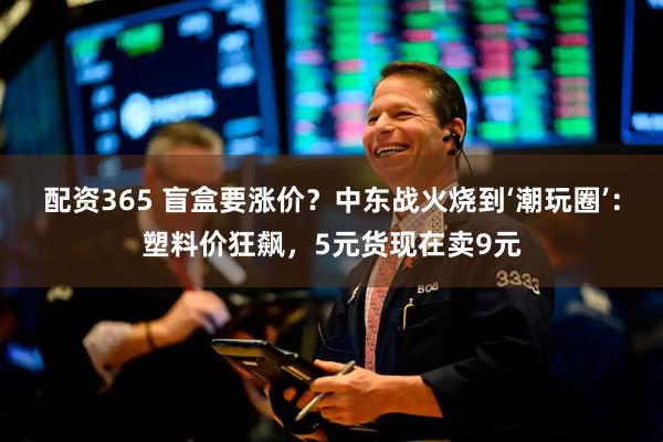 配资365 盲盒要涨价?中东战火烧到‘潮玩圈’:塑料价狂飙,5元货现在卖9元