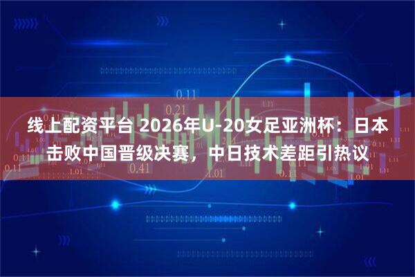 线上配资平台 2026年U-20女足亚洲杯：日本击败中国晋级决赛，中日技术差距引热议