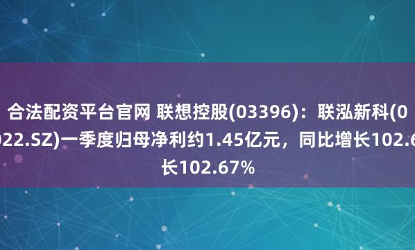 合法配资平台官网 联想控股(03396)：联泓新科(003022.SZ)一季度归母净利约1.45亿元，同比增长102.67%
