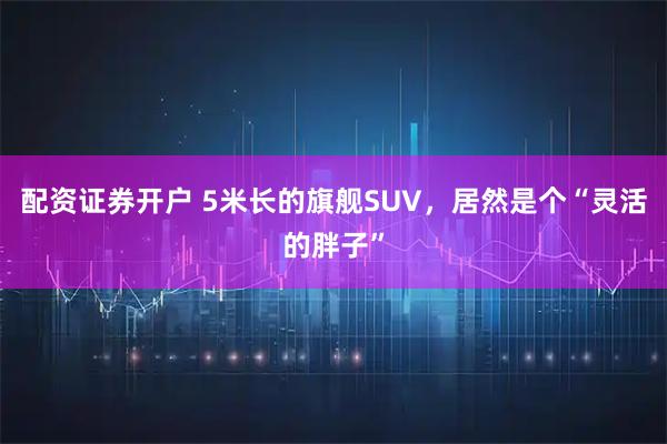 配资证券开户 5米长的旗舰SUV,居然是个“灵活的胖子”