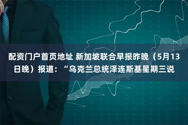 配资门户首页地址 新加坡联合早报昨晚（5月13日晚）报道：“乌克兰总统泽连斯基星期三说