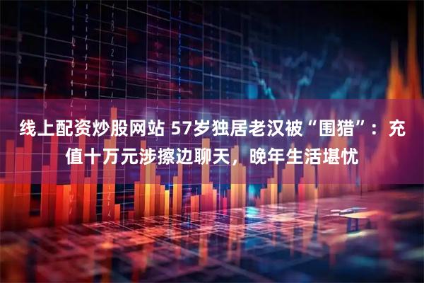 线上配资炒股网站 57岁独居老汉被“围猎”：充值十万元涉擦边聊天，晚年生活堪忧