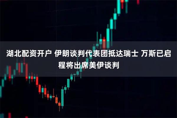 湖北配资开户 伊朗谈判代表团抵达瑞士 万斯已启程将出席美伊谈判