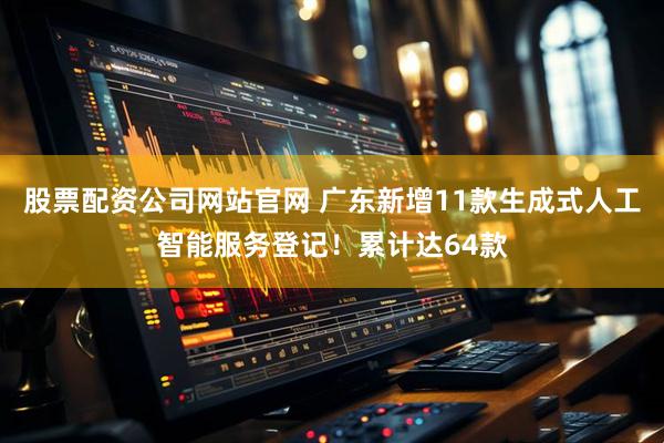 股票配资公司网站官网 广东新增11款生成式人工智能服务登记!累计达64款