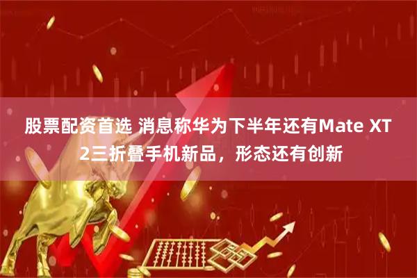 股票配资首选 消息称华为下半年还有Mate XT 2三折叠手机新品，形态还有创新