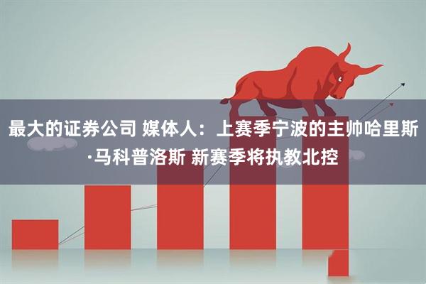 最大的证券公司 媒体人：上赛季宁波的主帅哈里斯·马科普洛斯 新赛季将执教北控